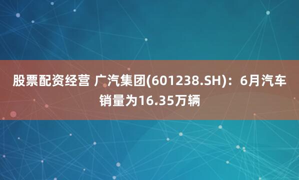 股票配资经营 广汽集团(601238.SH)：6月汽车销量为16.35万辆