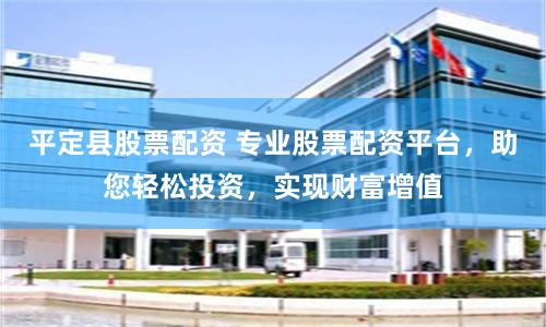 平定县股票配资 专业股票配资平台，助您轻松投资，实现财富增值