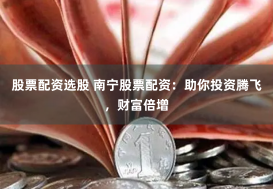 股票配资选股 南宁股票配资：助你投资腾飞，财富倍增